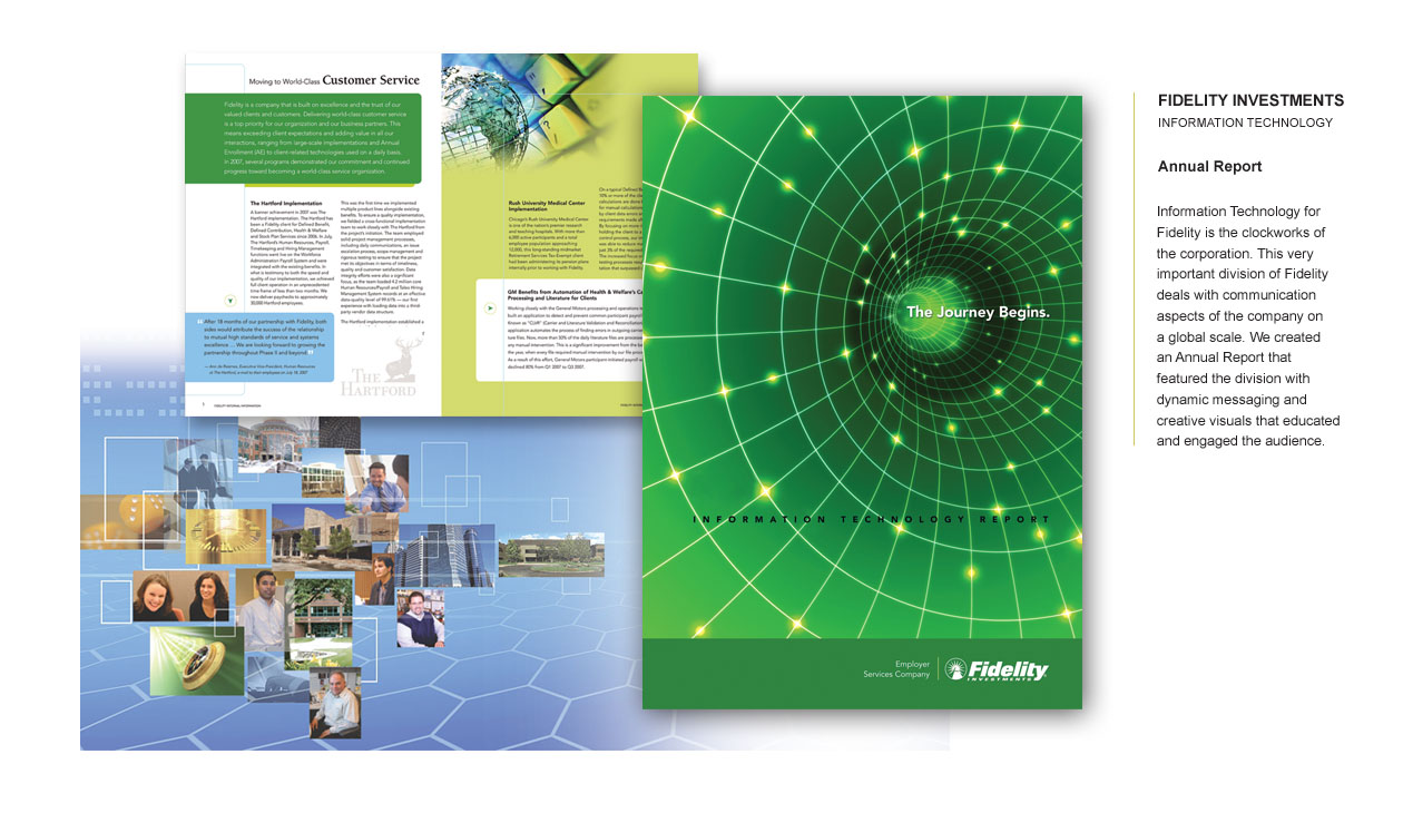 FIDELITY INVESTMENTS INFORMATION TECHNOLOGY Annual Report Information Technology is the backbone of Fidelity Investments, driving the global communication aspects of the corporation. We designed an Annual Report that spotlighted this crucial division with dynamic messaging and creative visuals, educating and engaging the audience on the impact and innovation within Fidelity's IT infrastructure.