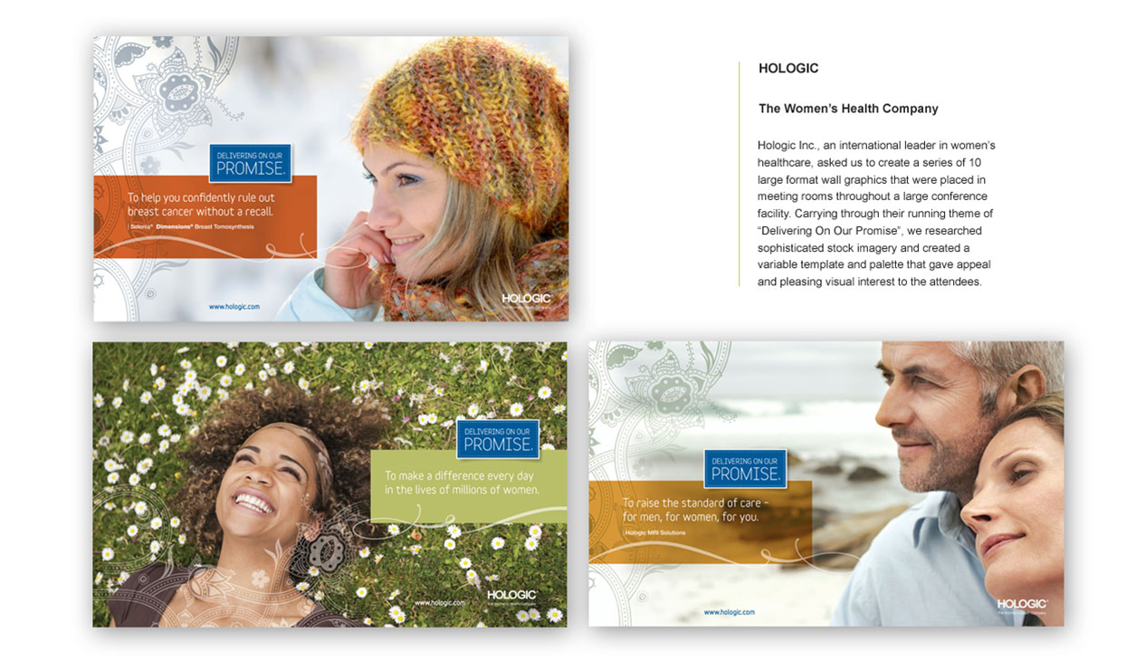 HOLOGIC The Women's Health Company Hologic Inc., a global leader in women's healthcare, enlisted us to design a series of ten large-format wall graphics for meeting rooms in a major conference facility. Aligning with their ongoing theme, "Delivering On Our Promise," we curated sophisticated stock imagery and developed a dynamic template and color palette. The result was a visually engaging and cohesive environment that reinforced Hologic’s mission and captivated attendees.