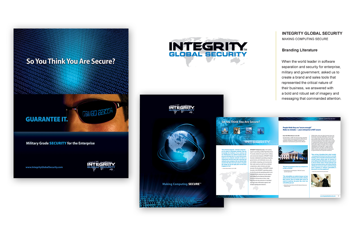 INTEGRITY GLOBAL SECURITY MAKING COMPUTING SECURE Branding Literature As the world leader in software separation and security for enterprise, military, and government, Integrity Global Security needed a brand and sales tools that reflected the critical nature of their mission. We responded with bold, authoritative imagery and powerful messaging designed to command attention, instill confidence, and reinforce their leadership in cybersecurity.