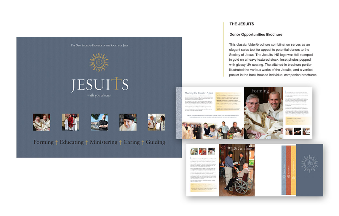 THE JESUITS Donor Opportunities Brochure This classic folder/brochure combination serves as an elegant sales tool for appeal to potential donors to the Society of Jesus. The Jesuits IHS logo was foil-stamped in gold on a heavy textured stock. Inset photos popped with glossy UV coating. The stitched-in brochure portion illustrated the various works of the Jesuits, and a vertical pocket in the back housed individual companion brochures.