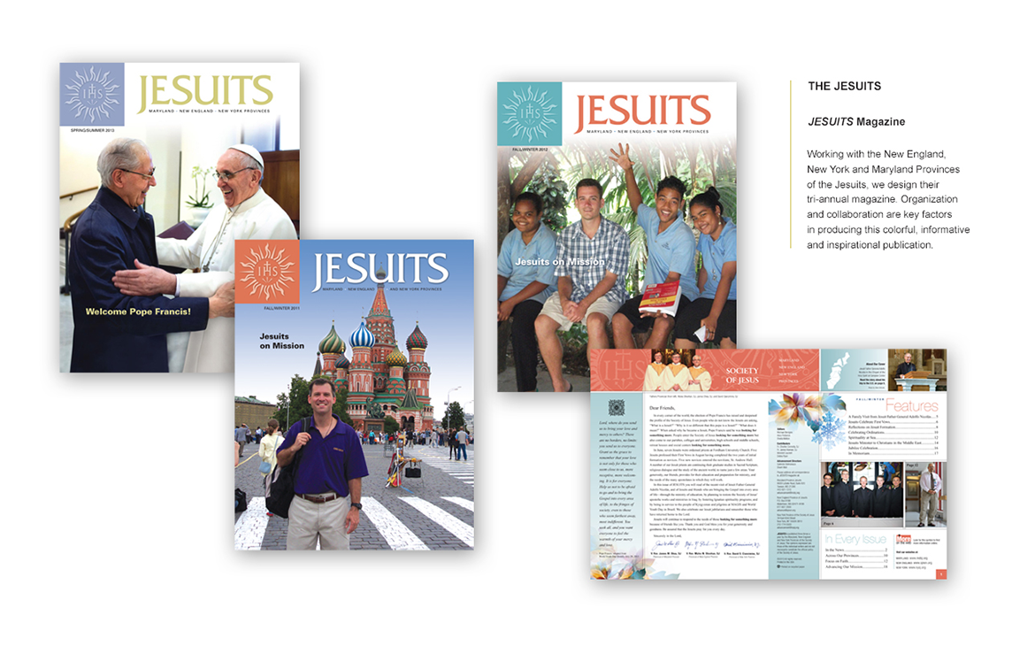 THE JESUITS JESUITS Magazine In collaboration with the New England, New York, and Maryland Provinces of the Jesuits, we design their tri-annual magazine, bringing together thoughtful organization and seamless collaboration to produce a colorful, informative, and inspirational publication. Each issue reflects the Jesuits' mission, engaging readers with compelling storytelling and visually rich design.