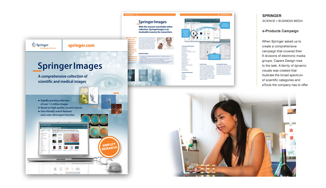 SPRINGER SCIENCE + BUSINESS MEDIA e-Products Campaign When Springer asked us to create a comprehensive campaign for their eight divisions of electronic media, we rose to the challenge. We developed a family of dynamic visuals that clearly illustrate the broad spectrum of scientific categories and e-tools offered by the company. The campaign effectively conveyed Springer’s extensive reach in science and business media while maintaining a cohesive and engaging visual identity.
