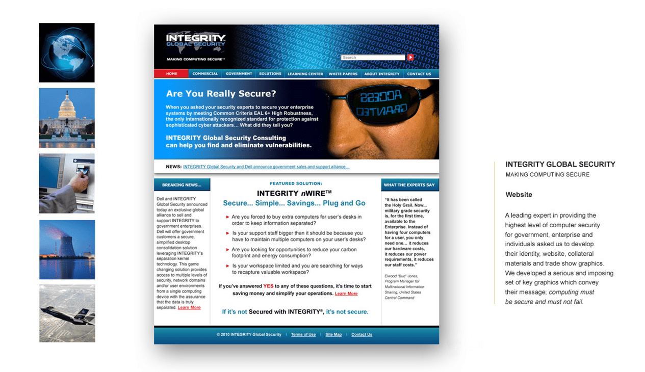 INTEGRITY GLOBAL SECURITY MAKING COMPUTING SECURE Website A leading expert in providing the highest level of computer security for government, enterprise and individuals asked us to develop their identity, website, collateral materials and trade show graphics. We developed a serious and imposing set of key graphics which convey their message; computing must be secure and must not fail.