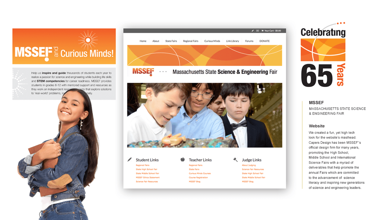 MSSEF MASSACHUSETTS STATE SCIENCE & ENGINEERING FAIR Website For the Massachusetts State Science & Engineering Fair (MSSEF), we designed a fun yet high-tech masthead for the website, aligning with the event’s vibrant spirit and scientific focus. As MSSEF's official design firm for many years, Capers Design has produced a wide range of materials to promote the High School, Middle School, and International Science Fairs. Our deliverables help raise awareness for these fairs, which are dedicated to advancing science literacy and inspiring the next generation of science and engineering leaders.