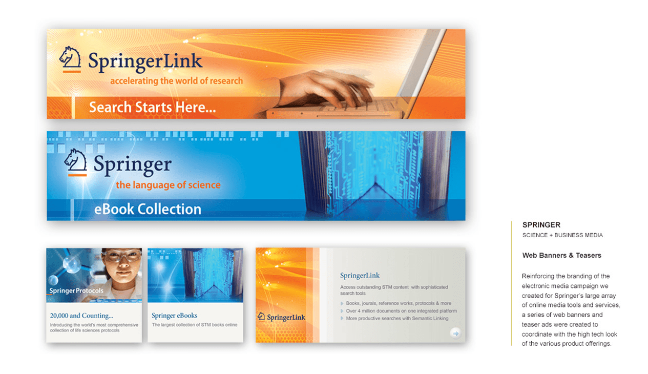 SPRINGER SCIENCE + BUSINESS MEDIA Web Banners & Teasers To reinforce the branding of the electronic media campaign created for Springer’s extensive range of online media tools and services, we designed a series of web banners and teaser ads. These visuals were crafted to seamlessly align with the high-tech look of Springer’s diverse product offerings, ensuring a cohesive and engaging online presence.